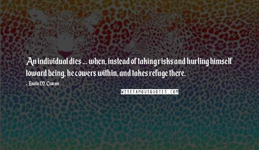 Emile M. Cioran Quotes: An individual dies ... when, instead of taking risks and hurling himself toward being, he cowers within, and takes refuge there.