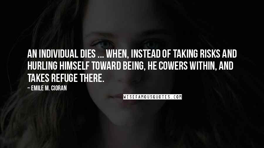 Emile M. Cioran Quotes: An individual dies ... when, instead of taking risks and hurling himself toward being, he cowers within, and takes refuge there.