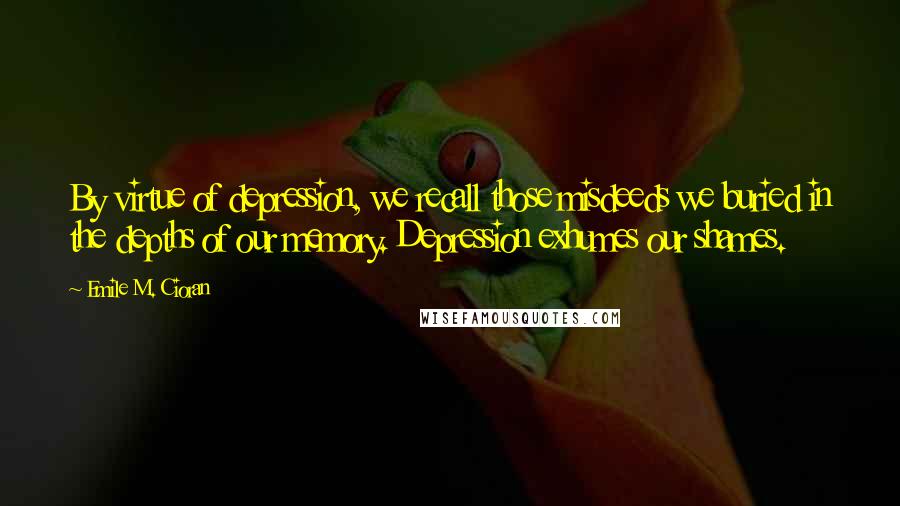 Emile M. Cioran Quotes: By virtue of depression, we recall those misdeeds we buried in the depths of our memory. Depression exhumes our shames.