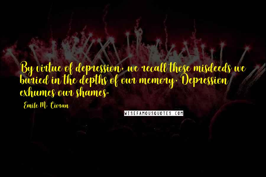 Emile M. Cioran Quotes: By virtue of depression, we recall those misdeeds we buried in the depths of our memory. Depression exhumes our shames.