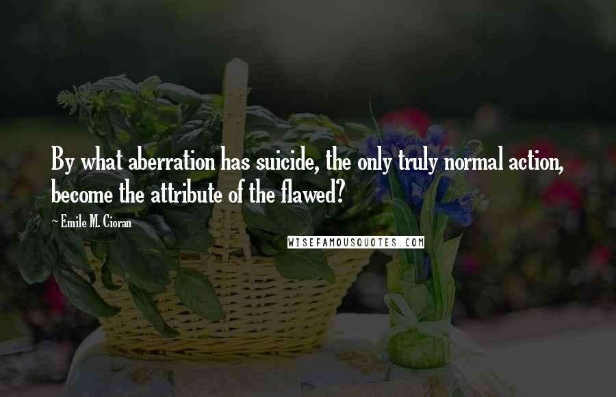 Emile M. Cioran Quotes: By what aberration has suicide, the only truly normal action, become the attribute of the flawed?