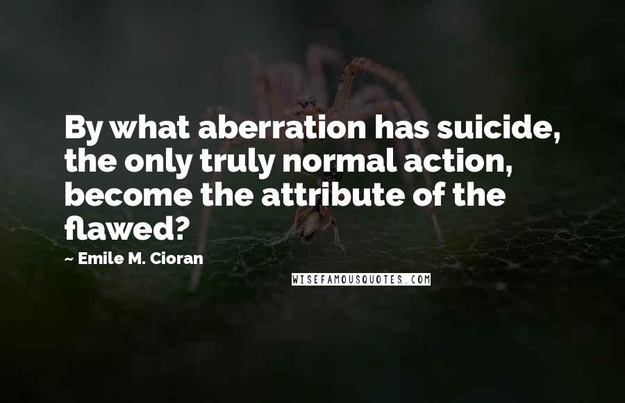 Emile M. Cioran Quotes: By what aberration has suicide, the only truly normal action, become the attribute of the flawed?