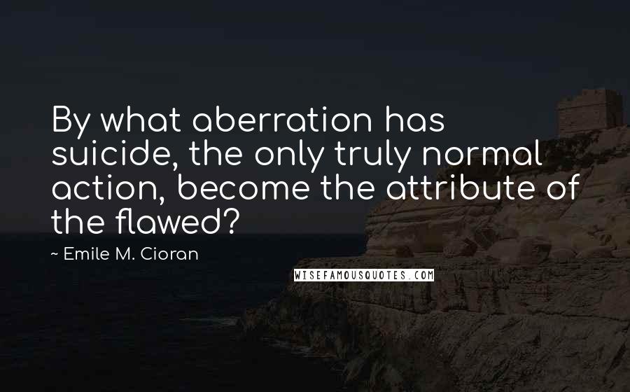 Emile M. Cioran Quotes: By what aberration has suicide, the only truly normal action, become the attribute of the flawed?