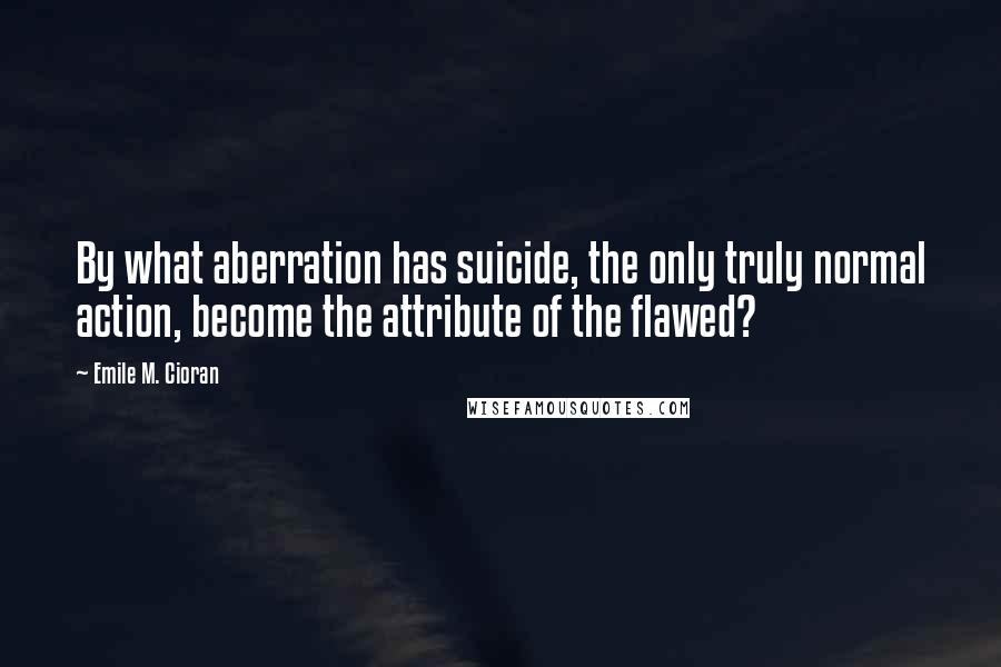 Emile M. Cioran Quotes: By what aberration has suicide, the only truly normal action, become the attribute of the flawed?