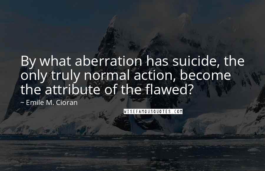 Emile M. Cioran Quotes: By what aberration has suicide, the only truly normal action, become the attribute of the flawed?