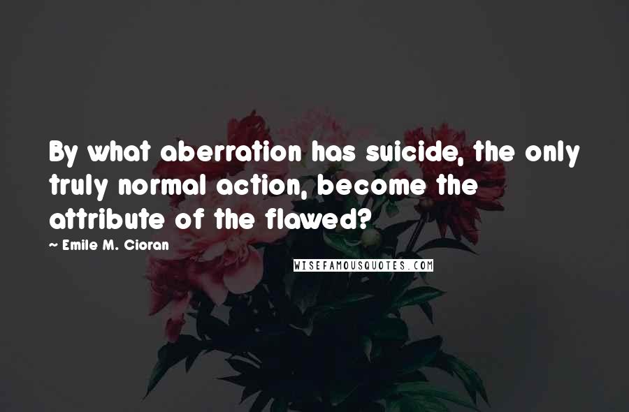 Emile M. Cioran Quotes: By what aberration has suicide, the only truly normal action, become the attribute of the flawed?