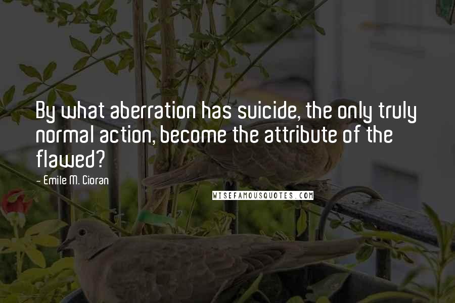 Emile M. Cioran Quotes: By what aberration has suicide, the only truly normal action, become the attribute of the flawed?