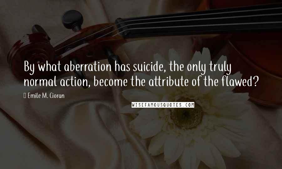 Emile M. Cioran Quotes: By what aberration has suicide, the only truly normal action, become the attribute of the flawed?