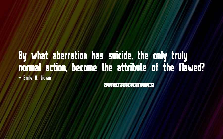 Emile M. Cioran Quotes: By what aberration has suicide, the only truly normal action, become the attribute of the flawed?