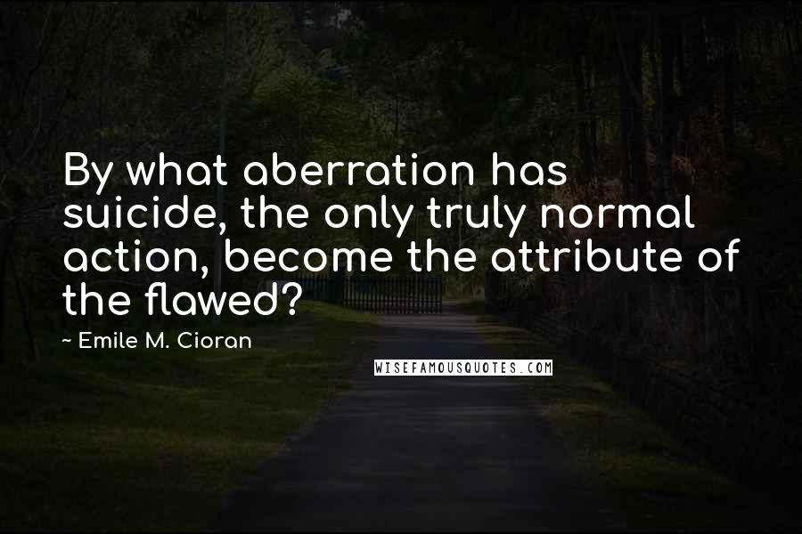 Emile M. Cioran Quotes: By what aberration has suicide, the only truly normal action, become the attribute of the flawed?