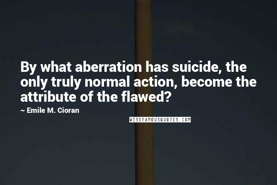 Emile M. Cioran Quotes: By what aberration has suicide, the only truly normal action, become the attribute of the flawed?