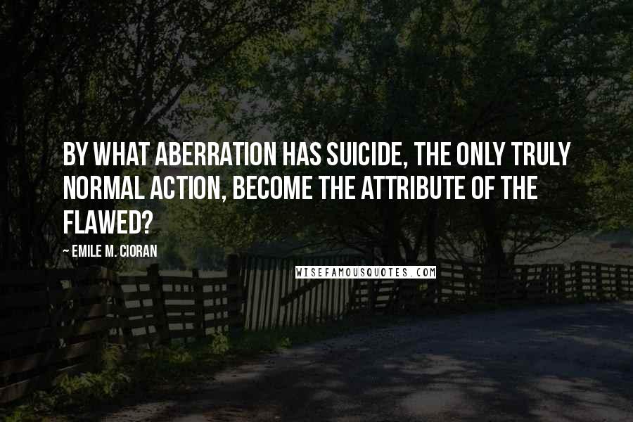 Emile M. Cioran Quotes: By what aberration has suicide, the only truly normal action, become the attribute of the flawed?
