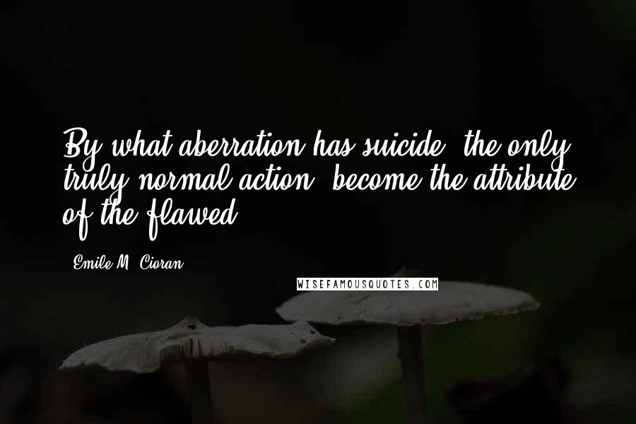 Emile M. Cioran Quotes: By what aberration has suicide, the only truly normal action, become the attribute of the flawed?