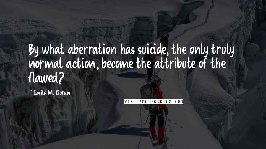 Emile M. Cioran Quotes: By what aberration has suicide, the only truly normal action, become the attribute of the flawed?