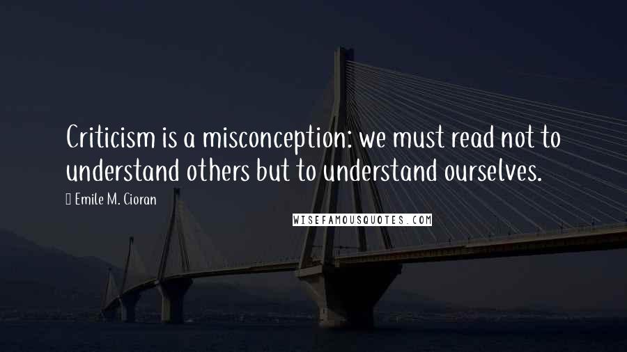 Emile M. Cioran Quotes: Criticism is a misconception: we must read not to understand others but to understand ourselves.