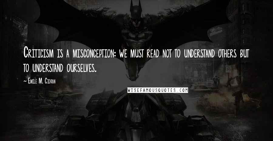 Emile M. Cioran Quotes: Criticism is a misconception: we must read not to understand others but to understand ourselves.