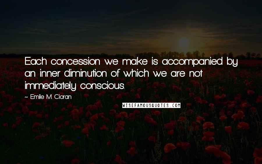 Emile M. Cioran Quotes: Each concession we make is accompanied by an inner diminution of which we are not immediately conscious.