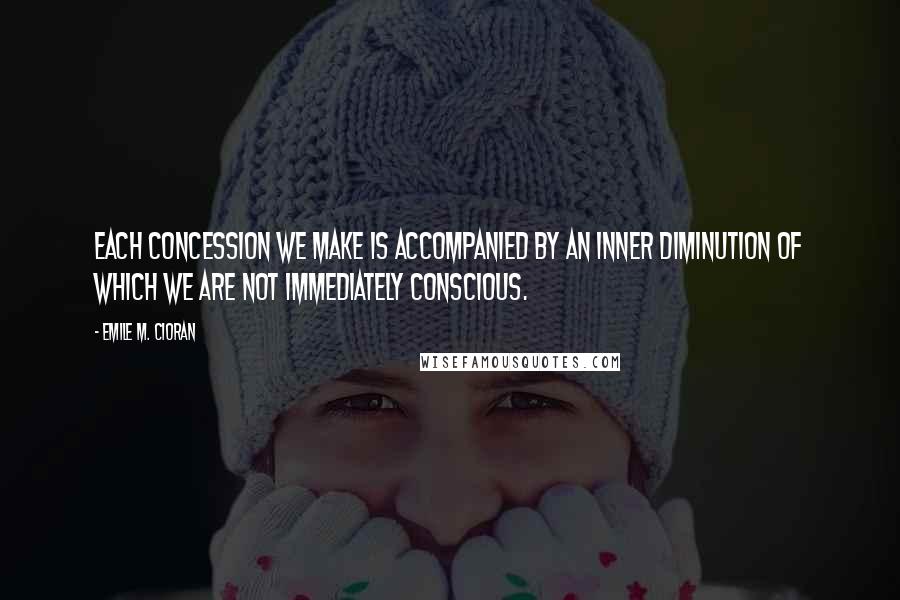 Emile M. Cioran Quotes: Each concession we make is accompanied by an inner diminution of which we are not immediately conscious.