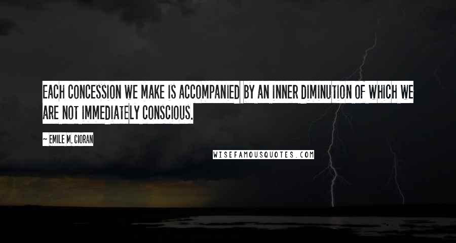 Emile M. Cioran Quotes: Each concession we make is accompanied by an inner diminution of which we are not immediately conscious.