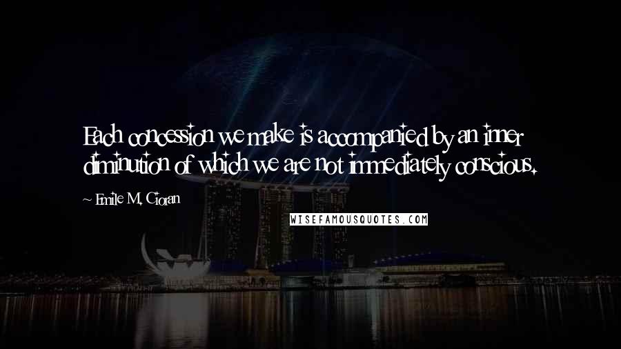 Emile M. Cioran Quotes: Each concession we make is accompanied by an inner diminution of which we are not immediately conscious.