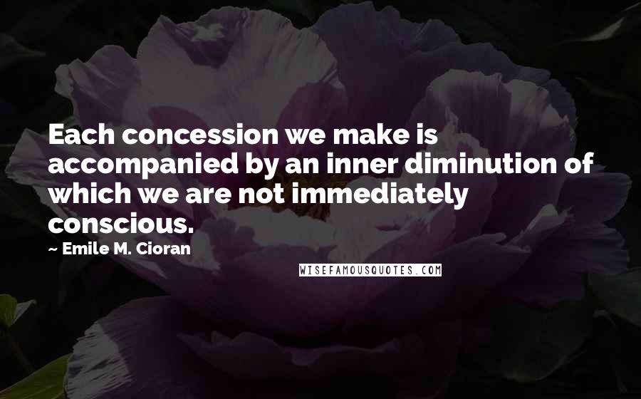 Emile M. Cioran Quotes: Each concession we make is accompanied by an inner diminution of which we are not immediately conscious.