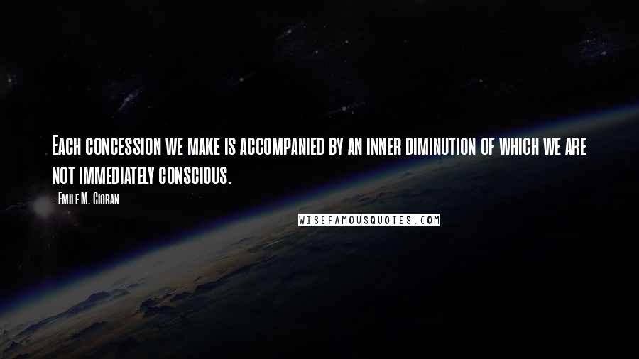 Emile M. Cioran Quotes: Each concession we make is accompanied by an inner diminution of which we are not immediately conscious.