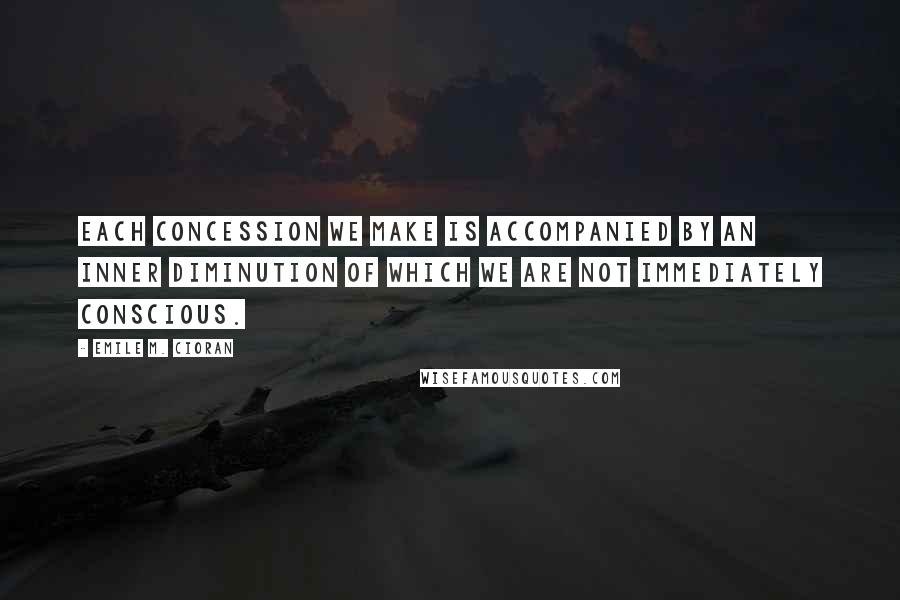 Emile M. Cioran Quotes: Each concession we make is accompanied by an inner diminution of which we are not immediately conscious.