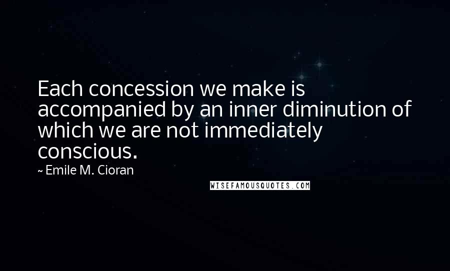 Emile M. Cioran Quotes: Each concession we make is accompanied by an inner diminution of which we are not immediately conscious.