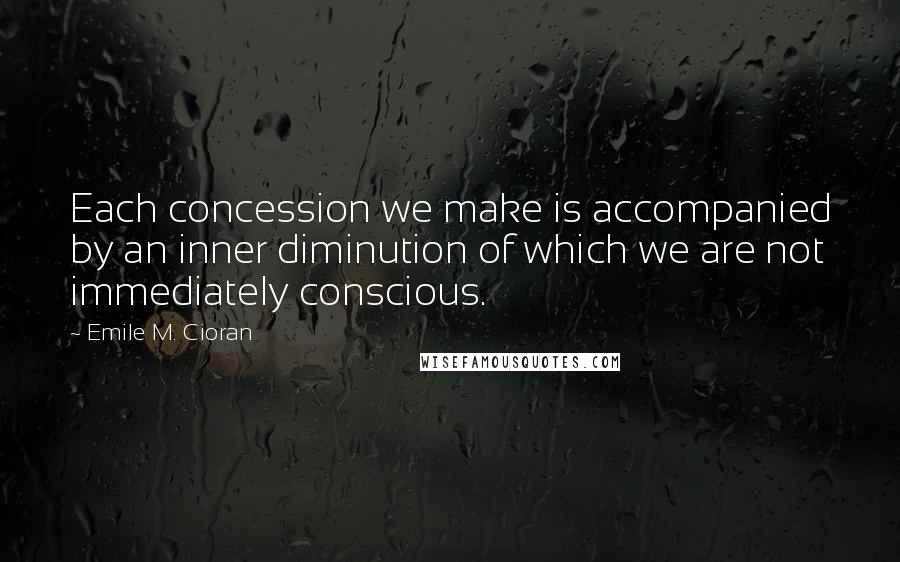 Emile M. Cioran Quotes: Each concession we make is accompanied by an inner diminution of which we are not immediately conscious.