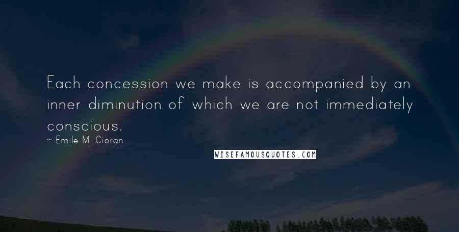 Emile M. Cioran Quotes: Each concession we make is accompanied by an inner diminution of which we are not immediately conscious.