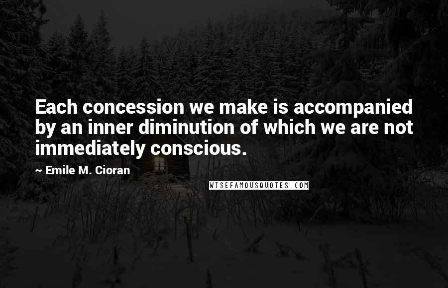 Emile M. Cioran Quotes: Each concession we make is accompanied by an inner diminution of which we are not immediately conscious.