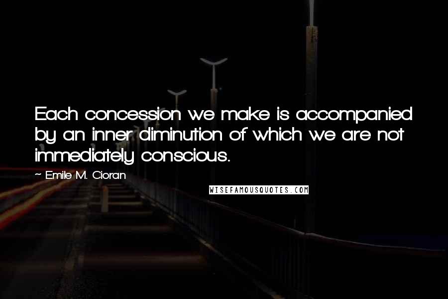 Emile M. Cioran Quotes: Each concession we make is accompanied by an inner diminution of which we are not immediately conscious.