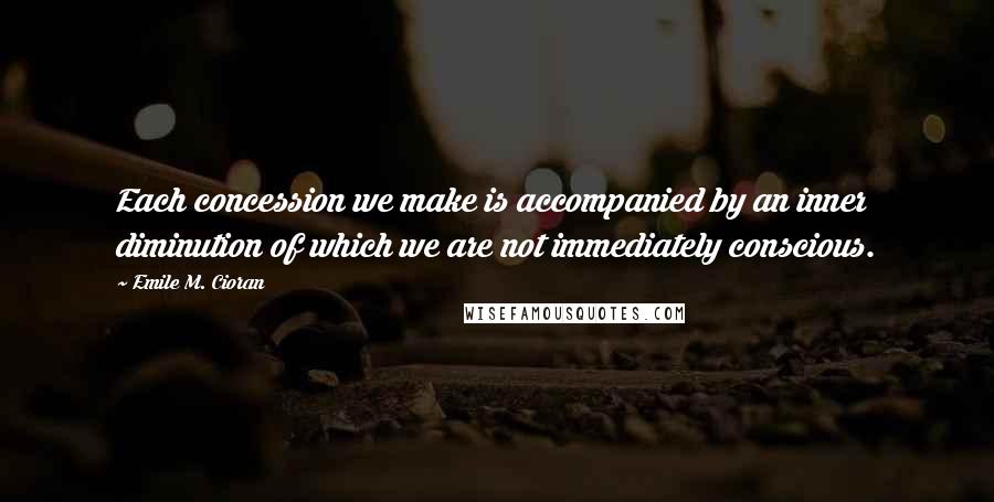 Emile M. Cioran Quotes: Each concession we make is accompanied by an inner diminution of which we are not immediately conscious.