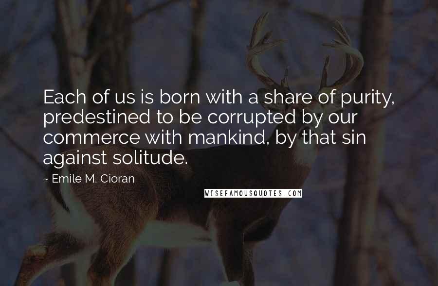 Emile M. Cioran Quotes: Each of us is born with a share of purity, predestined to be corrupted by our commerce with mankind, by that sin against solitude.