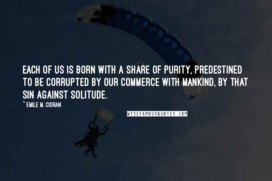 Emile M. Cioran Quotes: Each of us is born with a share of purity, predestined to be corrupted by our commerce with mankind, by that sin against solitude.