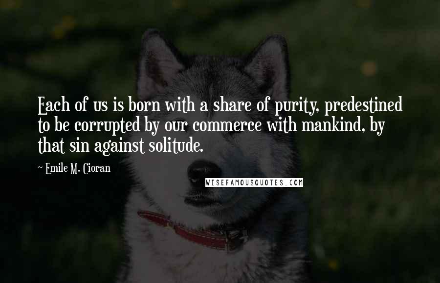 Emile M. Cioran Quotes: Each of us is born with a share of purity, predestined to be corrupted by our commerce with mankind, by that sin against solitude.