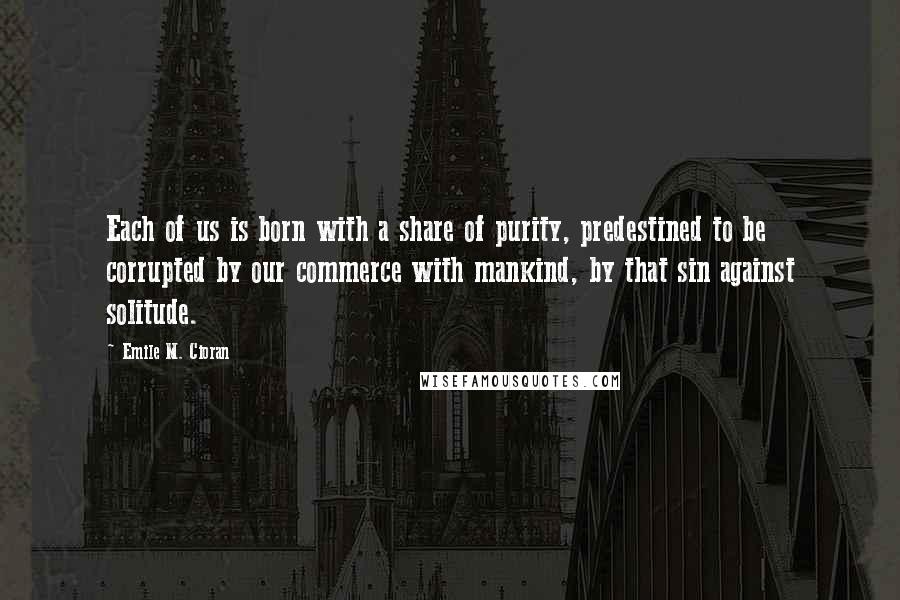 Emile M. Cioran Quotes: Each of us is born with a share of purity, predestined to be corrupted by our commerce with mankind, by that sin against solitude.