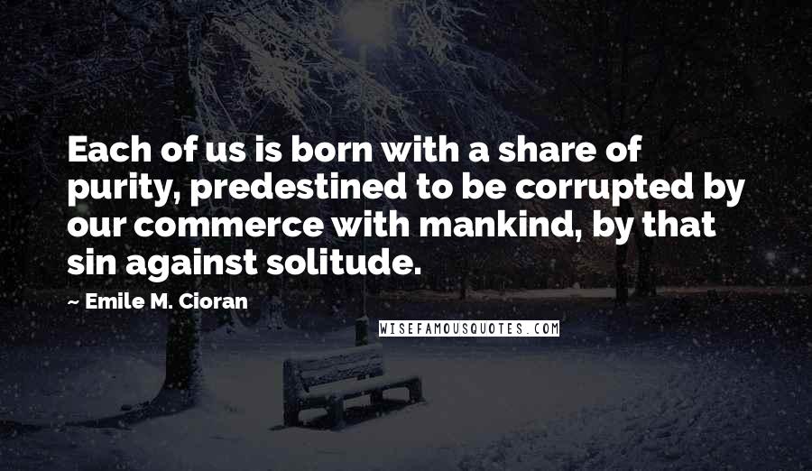 Emile M. Cioran Quotes: Each of us is born with a share of purity, predestined to be corrupted by our commerce with mankind, by that sin against solitude.