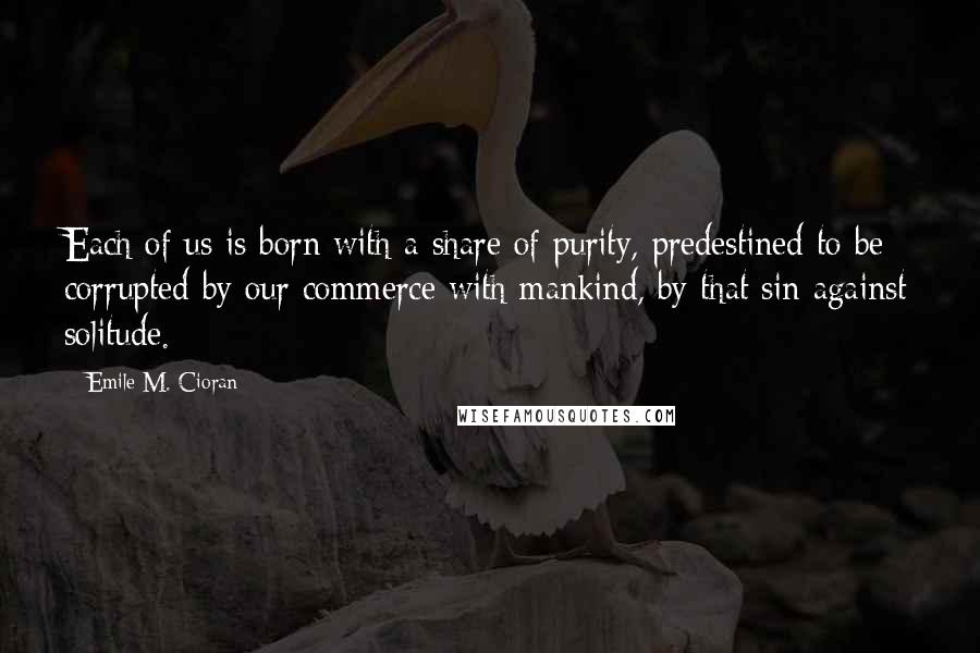 Emile M. Cioran Quotes: Each of us is born with a share of purity, predestined to be corrupted by our commerce with mankind, by that sin against solitude.