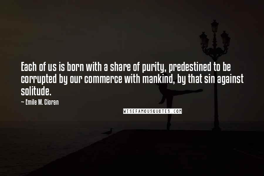 Emile M. Cioran Quotes: Each of us is born with a share of purity, predestined to be corrupted by our commerce with mankind, by that sin against solitude.