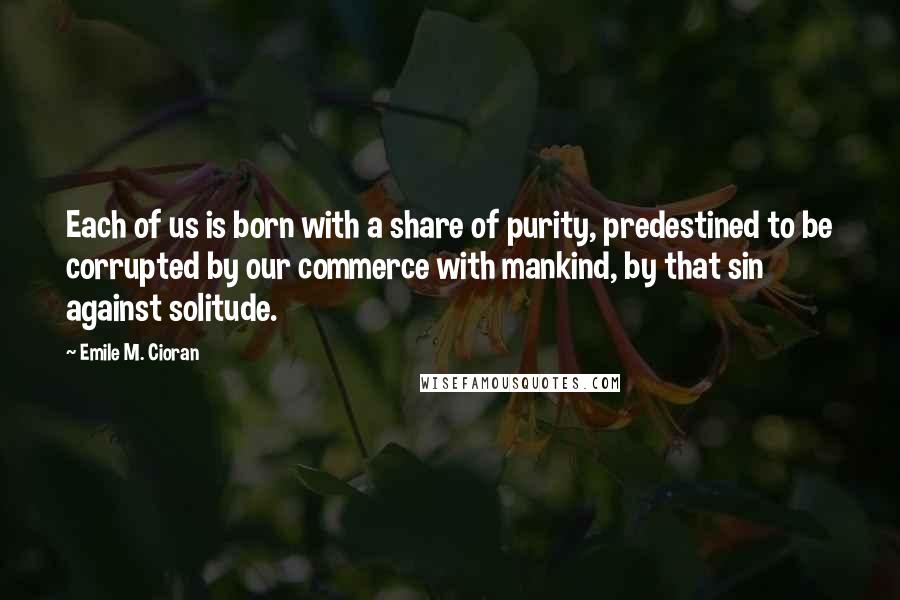 Emile M. Cioran Quotes: Each of us is born with a share of purity, predestined to be corrupted by our commerce with mankind, by that sin against solitude.