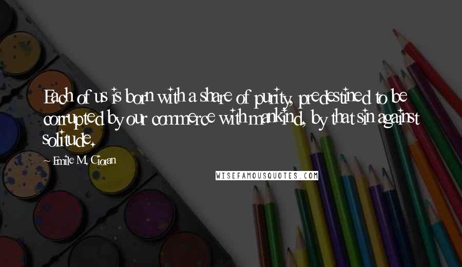 Emile M. Cioran Quotes: Each of us is born with a share of purity, predestined to be corrupted by our commerce with mankind, by that sin against solitude.