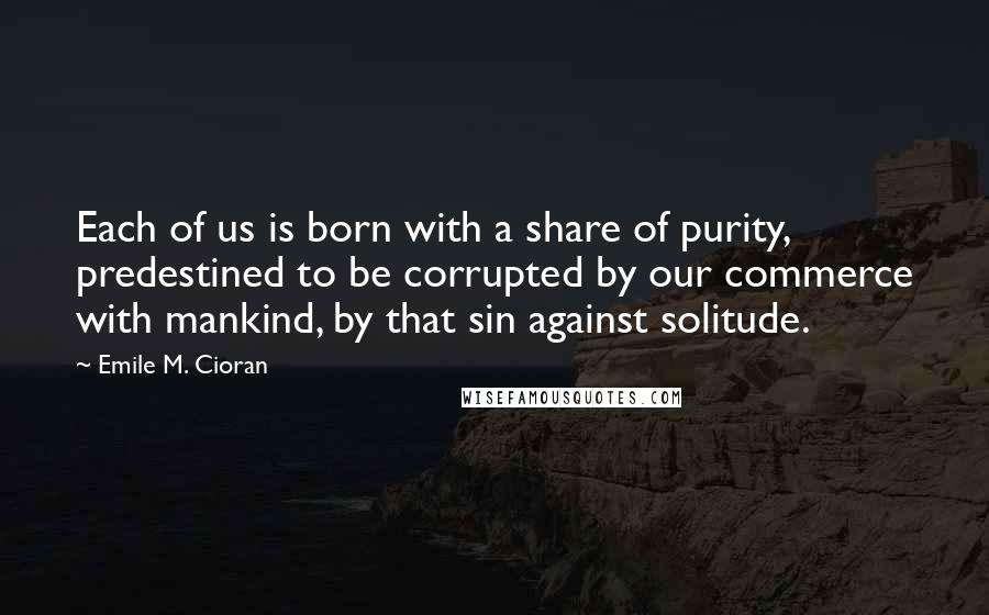 Emile M. Cioran Quotes: Each of us is born with a share of purity, predestined to be corrupted by our commerce with mankind, by that sin against solitude.