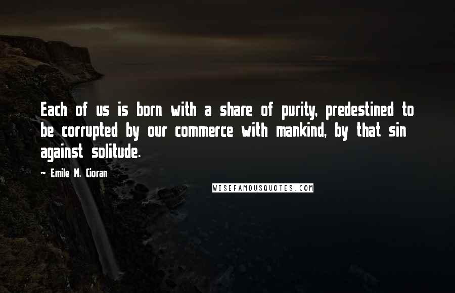 Emile M. Cioran Quotes: Each of us is born with a share of purity, predestined to be corrupted by our commerce with mankind, by that sin against solitude.