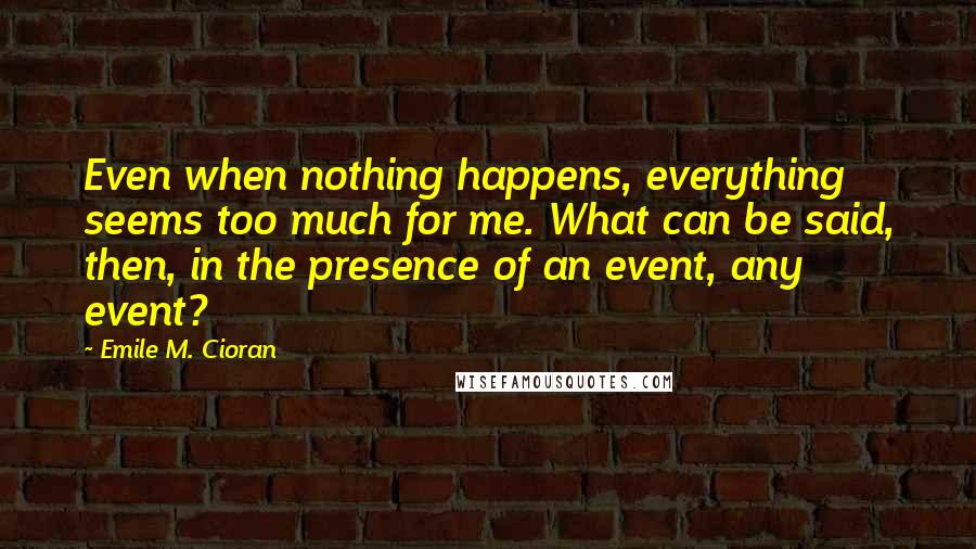 Emile M. Cioran Quotes: Even when nothing happens, everything seems too much for me. What can be said, then, in the presence of an event, any event?