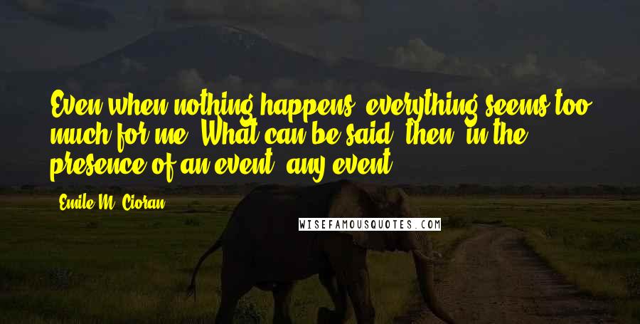 Emile M. Cioran Quotes: Even when nothing happens, everything seems too much for me. What can be said, then, in the presence of an event, any event?