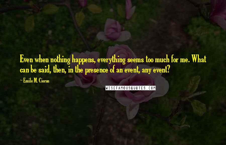 Emile M. Cioran Quotes: Even when nothing happens, everything seems too much for me. What can be said, then, in the presence of an event, any event?