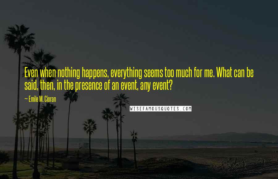 Emile M. Cioran Quotes: Even when nothing happens, everything seems too much for me. What can be said, then, in the presence of an event, any event?
