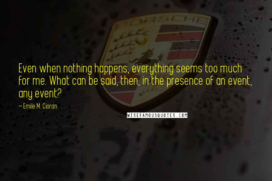 Emile M. Cioran Quotes: Even when nothing happens, everything seems too much for me. What can be said, then, in the presence of an event, any event?