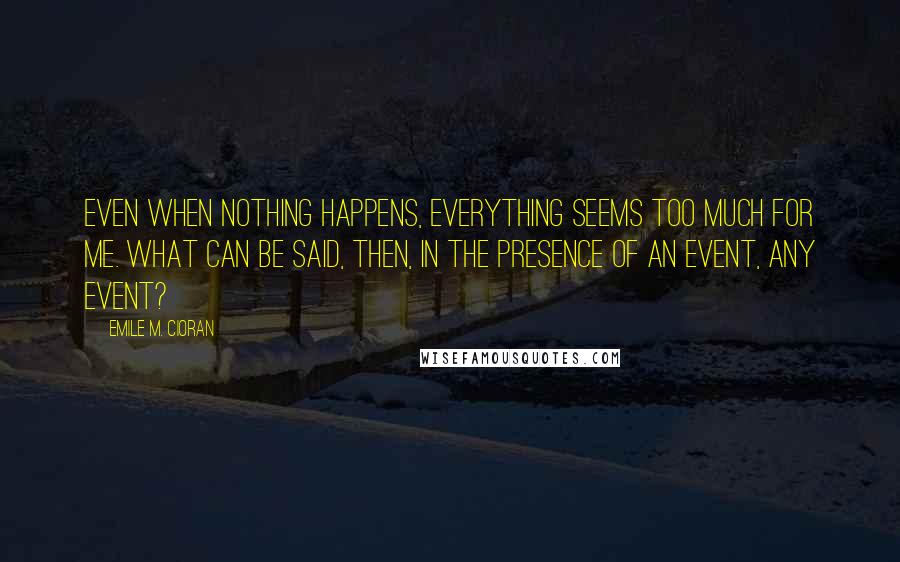 Emile M. Cioran Quotes: Even when nothing happens, everything seems too much for me. What can be said, then, in the presence of an event, any event?